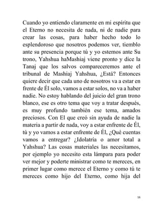 16
Cuando yo entiendo claramente en mi espíritu que
el Eterno no necesita de nada, ni de nadie para
crear las cosas, para haber hecho todo lo
esplendoroso que nosotros podemos ver, tiemblo
ante su presencia porque tú y yo estemos ante Su
trono, Yahshua haMashiaj viene pronto y dice la
Tanaj que los salvos compareceremos ante el
tribunal de Mashiaj Yahshua, ¿Está? Entonces
quiere decir que cada uno de nosotros va a estar en
frente de Él solo, vamos a estar solos, no va a haber
nadie. No estoy hablando del juicio del gran trono
blanco, ese es otro tema que voy a tratar después,
es muy profundo también ese tema, amados
preciosos. Con El que creó sin ayuda de nadie la
materia a partir de nada, voy a estar enfrente de Él,
tú y yo vamos a estar enfrente de Él, ¿Qué cuentas
vamos a entregar? ¿Idolatría o amor total a
Yahshua? Las cosas materiales las necesitamos,
por ejemplo yo necesito esta lámpara para poder
ver mejor y poderte ministrar como te mereces, en
primer lugar como merece el Eterno y como tú te
mereces como hijo del Eterno, como hija del
 