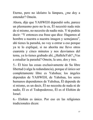 17
Eterno, pero no idolatro la lámpara, ¿me doy a
entender? Omein.
Ahora, dije que YAHWEH dependió solo, parece
un pleonasmo pero no lo es, Él necesitó nada más
de sí mismo, no necesito de nadie más. Y tú podrás
decir: “Y entonces esa frase que dice: Hagamos al
hombre a nuestra a nuestra imagen y semejanza”,
ahí tienes la parashá, no voy a entrar a eso porque
ya te lo expliqué, si no ahorita me llevo otros
cuarenta y cinco minutos y nos desviamos del
tema, ya lo tienes grabado ahí, ¿HalleluYah? ¿Vas
a estudiar la parashá? Omein, la uno, dos y tres.
5.- Él hizo las cosas exclusivamente de Su libre
libertad (valga la redundancia), porque el único ser
completamente libre es Yahshua; los ángeles
dependen de YAHWEH, de Yahshua, los seres
humanos dependemos de Yahshua, Él depende de
sí mismo, es un decir, Él no necesita de nada ni de
nadie, Él es el Todopoderoso, Él es el Elohim de
Israel.
6.- Elohim es único. Por eso en las religiones
tradicionales dicen:
 