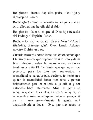 18
Religiones: -Bueno, hay dios padre, dios hijo y
dios espíritu santo.
Roeh: -¡No! Como si necesitaran la ayuda uno de
otro. ¡Eso es una herejía del diablo!
Religiones: -Bueno, es que el Dios hijo necesita
del Padre y el Espíritu Santo.
Roeh: -No, eso no existe. Sh’ma Israel Adonay
Eloheinu, Adonay ejad. Oye, Israel, Adonay
nuestro Elohim uno es.
Cuando nosotros como Israelitas entendemos que
Elohim es único, que depende de sí mismo y de su
libre libertad, valga la redundancia, entonces
temblamos ante Él. Te tienes que quitar, amado
precioso, para los que son nuevecitos, la
mentalidad romana, griega, etcétera, te tienes que
quitar la mentalidad hasta mexicana y pensar
hebreamente para entenderle a la Biblia y ser
entonces libre totalmente. Mira, la gente se
imagina que en los cielos, en los Shamayim, se
mueven las cosas como aquí en la tierra, y no, aquí
en la tierra generalmente la gente está
acostumbrada a decir: “Oye, ¿no me haces la
 