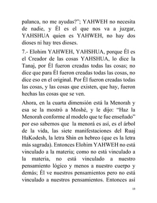 19
palanca, no me ayudas?”; YAHWEH no necesita
de nadie, y Él es el que nos va a juzgar,
YAHSHUA quien es YAHWEH, no hay dos
dioses ni hay tres dioses.
7.- Elohim YAHWEH, YAHSHUA, porque Él es
el Creador de las cosas YAHSHUA, lo dice la
Tanaj, por Él fueron creadas todas las cosas; no
dice que para Él fueron creadas todas las cosas, no
dice eso en el original. Por Él fueron creadas todas
las cosas, y las cosas que existen, que hay, fueron
hechas las cosas que se ven.
Ahora, en la cuarta dimensión está la Menorah y
esa se la mostró a Moshé, y le dijo: “Haz la
Menorah conforme al modelo que te fue enseñado”
por eso sabemos que la menorá es así, es el árbol
de la vida, las siete manifestaciones del Ruaj
HaKodesh, la letra Shin en hebreo (que es la letra
más sagrada). Entonces Elohim YAHWEH no está
vinculado a la materia; como no está vinculado a
la materia, no está vinculado a nuestro
pensamiento lógico y menos a nuestro cuerpo y
demás; Él ve nuestros pensamientos pero no está
vinculado a nuestros pensamientos. Entonces así
 