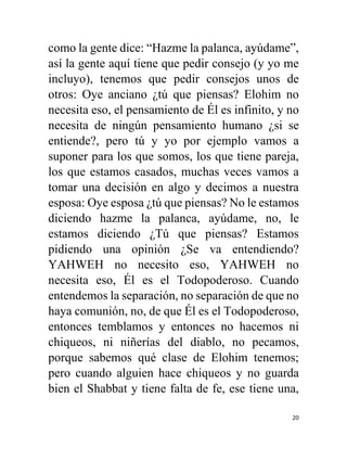 20
como la gente dice: “Hazme la palanca, ayúdame”,
así la gente aquí tiene que pedir consejo (y yo me
incluyo), tenemos que pedir consejos unos de
otros: Oye anciano ¿tú que piensas? Elohim no
necesita eso, el pensamiento de Él es infinito, y no
necesita de ningún pensamiento humano ¿si se
entiende?, pero tú y yo por ejemplo vamos a
suponer para los que somos, los que tiene pareja,
los que estamos casados, muchas veces vamos a
tomar una decisión en algo y decimos a nuestra
esposa: Oye esposa ¿tú que piensas? No le estamos
diciendo hazme la palanca, ayúdame, no, le
estamos diciendo ¿Tú que piensas? Estamos
pidiendo una opinión ¿Se va entendiendo?
YAHWEH no necesito eso, YAHWEH no
necesita eso, Él es el Todopoderoso. Cuando
entendemos la separación, no separación de que no
haya comunión, no, de que Él es el Todopoderoso,
entonces temblamos y entonces no hacemos ni
chiqueos, ni niñerías del diablo, no pecamos,
porque sabemos qué clase de Elohim tenemos;
pero cuando alguien hace chiqueos y no guarda
bien el Shabbat y tiene falta de fe, ese tiene una,
 