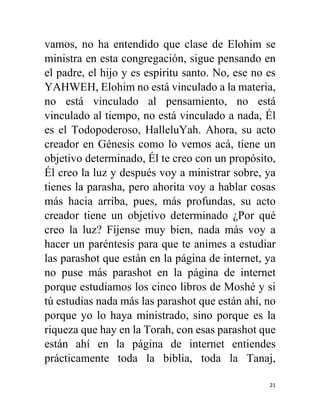 21
vamos, no ha entendido que clase de Elohim se
ministra en esta congregación, sigue pensando en
el padre, el hijo y es espíritu santo. No, ese no es
YAHWEH, Elohim no está vinculado a la materia,
no está vinculado al pensamiento, no está
vinculado al tiempo, no está vinculado a nada, Él
es el Todopoderoso, HalleluYah. Ahora, su acto
creador en Génesis como lo vemos acá, tiene un
objetivo determinado, Él te creo con un propósito,
Él creo la luz y después voy a ministrar sobre, ya
tienes la parasha, pero ahorita voy a hablar cosas
más hacia arriba, pues, más profundas, su acto
creador tiene un objetivo determinado ¿Por qué
creo la luz? Fíjense muy bien, nada más voy a
hacer un paréntesis para que te animes a estudiar
las parashot que están en la página de internet, ya
no puse más parashot en la página de internet
porque estudiamos los cinco libros de Moshé y si
tú estudias nada más las parashot que están ahí, no
porque yo lo haya ministrado, sino porque es la
riqueza que hay en la Torah, con esas parashot que
están ahí en la página de internet entiendes
prácticamente toda la biblia, toda la Tanaj,
 