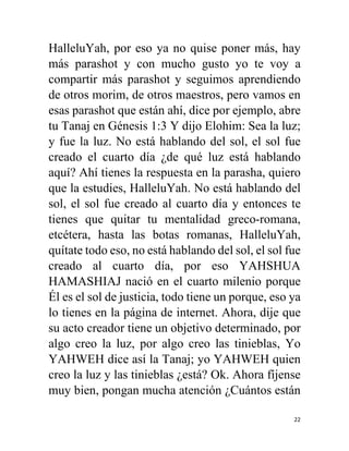 22
HalleluYah, por eso ya no quise poner más, hay
más parashot y con mucho gusto yo te voy a
compartir más parashot y seguimos aprendiendo
de otros morim, de otros maestros, pero vamos en
esas parashot que están ahí, dice por ejemplo, abre
tu Tanaj en Génesis 1:3 Y dijo Elohim: Sea la luz;
y fue la luz. No está hablando del sol, el sol fue
creado el cuarto día ¿de qué luz está hablando
aquí? Ahí tienes la respuesta en la parasha, quiero
que la estudies, HalleluYah. No está hablando del
sol, el sol fue creado al cuarto día y entonces te
tienes que quitar tu mentalidad greco-romana,
etcétera, hasta las botas romanas, HalleluYah,
quítate todo eso, no está hablando del sol, el sol fue
creado al cuarto día, por eso YAHSHUA
HAMASHIAJ nació en el cuarto milenio porque
Él es el sol de justicia, todo tiene un porque, eso ya
lo tienes en la página de internet. Ahora, dije que
su acto creador tiene un objetivo determinado, por
algo creo la luz, por algo creo las tinieblas, Yo
YAHWEH dice así la Tanaj; yo YAHWEH quien
creo la luz y las tinieblas ¿está? Ok. Ahora fíjense
muy bien, pongan mucha atención ¿Cuántos están
 