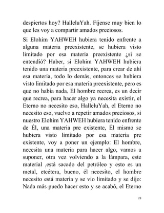 23
despiertos hoy? HalleluYah. Fíjense muy bien lo
que les voy a compartir amados preciosos.
Si Elohim YAHWEH hubiera tenido enfrente a
alguna materia preexistente, se hubiera visto
limitado por esa materia preexistente ¿si se
entendió? Haber, si Elohim YAHWEH hubiera
tenido una materia preexistente, para crear de ahí
esa materia, todo lo demás, entonces se hubiera
visto limitado por esa materia preexistente, pero es
que no había nada. El hombre recrea, es un decir
que recrea, para hacer algo ya necesita existir, el
Eterno no necesito eso, HalleluYah, el Eterno no
necesito eso, vuelvo a repetir amados preciosos, si
nuestro Elohim YAHWEH hubiera tenido enfrente
de Él, una materia pre existente, Él mismo se
hubiera visto limitado por esa materia pre
existente, voy a poner un ejemplo: El hombre,
necesita una materia para hacer algo, vamos a
suponer, otra vez volviendo a la lámpara, este
material ,está sacado del petróleo y esto es un
metal, etcétera, bueno, él necesito, el hombre
necesito está materia y se vio limitado y se dijo:
Nada más puedo hacer esto y se acabó, el Eterno
 