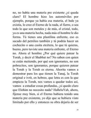 24
no, no había una materia pre existente ¿si queda
claro? El hombre hizo los automóviles por
ejemplo, porque ya había esa materia, el hule ya
existía, lo creo el Eterno de la nada, el fierro, o sea
todo lo que son metales y de más, el cristal, todo,
ya es una materia hecha, nada más el hombre le dio
forma. Tú tienes una plastilina enfrente, eso es
sacado del petróleo también y tú podrás hacer un
cochecito o una casita etcétera, lo que tú quieras,
bueno, pero tuviste una materia enfrente, el Eterno
no. Ahora el hombre ¿Por qué quiere patear la
Torah, y decir el Shabbat no? No saben con quien
se están metiendo, por qué son ignorantes, no son
pobrecitos, son ignorantes, porque quieren patear
la Torah y la Torah es eterna. Ahorita vamos a
demostrar para los que tienen la Tanaj, la Torah
original e ivrit, en hebreo, que letra es con la que
empieza la Torah, nos vamos a quedar todos así,
vamos a estudiar cosas profundas, ¿si quedo claro
que Elohim no necesito nada? HalleluYah, ahora,
fíjense muy bien, si el Eterno hubiera tenido una
materia pre existente, yo dije que se hubiera visto
limitado por ello y entonces su obra dejaría de ser
 