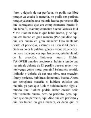 25
libre, y dejaría de ser perfecta, no podía ser libre
porque ya estaba la materia, no podía ser perfecta
porque ya estaba una materia hecha, por eso te dije
que subrayaras que era completamente bueno lo
que hizo Él, es completamente bueno Génesis 1:31
Y vio Elohim todo lo que había hecho, y he aquí
que era bueno en gran manera ¿Por qué dice aquí
que era bueno en gran manera? Está hablando
desde el principio, estamos en Bereshit/Génesis,
Génesis no es la palabra, génesis viene de genética,
no tiene nada que ver aquí los genes, está hablando
de la creación. Entonces nuestro Elohim
YAHWEH amados precioso, si hubiera tenido una
materia de delante de Él, perdón que sea repetitivo,
hoy vengo como more, ¿omein? Se hubiera sentido
limitado y dejaría de ser una obra, una creación
libre y perfecta, hubiera sido no muy buena. Ahora
con semejante materia, si hubiera existido una
materia, ya para que Elohim hubiera hecho algo, el
mundo que Elohim podría haber creado seria
relativamente bueno, pero no perfecto, pero aquí
dice que era perfecto, aquí dice que era perfecto y
que era bueno en gran manera, es decir que es
 