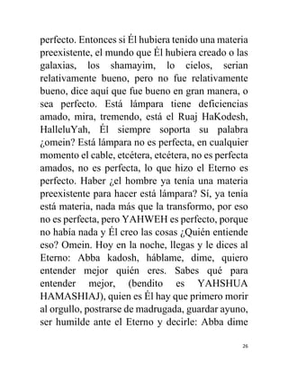 26
perfecto. Entonces si Él hubiera tenido una materia
preexistente, el mundo que Él hubiera creado o las
galaxias, los shamayim, lo cielos, serian
relativamente bueno, pero no fue relativamente
bueno, dice aquí que fue bueno en gran manera, o
sea perfecto. Está lámpara tiene deficiencias
amado, mira, tremendo, está el Ruaj HaKodesh,
HalleluYah, Él siempre soporta su palabra
¿omein? Está lámpara no es perfecta, en cualquier
momento el cable, etcétera, etcétera, no es perfecta
amados, no es perfecta, lo que hizo el Eterno es
perfecto. Haber ¿el hombre ya tenía una materia
preexistente para hacer está lámpara? Sí, ya tenía
está materia, nada más que la transformo, por eso
no es perfecta, pero YAHWEH es perfecto, porque
no había nada y Él creo las cosas ¿Quién entiende
eso? Omein. Hoy en la noche, llegas y le dices al
Eterno: Abba kadosh, háblame, dime, quiero
entender mejor quién eres. Sabes qué para
entender mejor, (bendito es YAHSHUA
HAMASHIAJ), quien es Él hay que primero morir
al orgullo, postrarse de madrugada, guardar ayuno,
ser humilde ante el Eterno y decirle: Abba dime
 