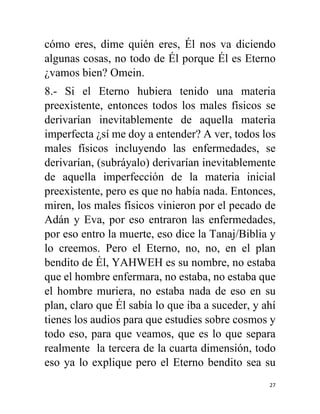 27
cómo eres, dime quién eres, Él nos va diciendo
algunas cosas, no todo de Él porque Él es Eterno
¿vamos bien? Omein.
8.- Si el Eterno hubiera tenido una materia
preexistente, entonces todos los males físicos se
derivarían inevitablemente de aquella materia
imperfecta ¿sí me doy a entender? A ver, todos los
males físicos incluyendo las enfermedades, se
derivarían, (subráyalo) derivarían inevitablemente
de aquella imperfección de la materia inicial
preexistente, pero es que no había nada. Entonces,
miren, los males físicos vinieron por el pecado de
Adán y Eva, por eso entraron las enfermedades,
por eso entro la muerte, eso dice la Tanaj/Biblia y
lo creemos. Pero el Eterno, no, no, en el plan
bendito de Él, YAHWEH es su nombre, no estaba
que el hombre enfermara, no estaba, no estaba que
el hombre muriera, no estaba nada de eso en su
plan, claro que Él sabía lo que iba a suceder, y ahí
tienes los audios para que estudies sobre cosmos y
todo eso, para que veamos, que es lo que separa
realmente la tercera de la cuarta dimensión, todo
eso ya lo explique pero el Eterno bendito sea su
 