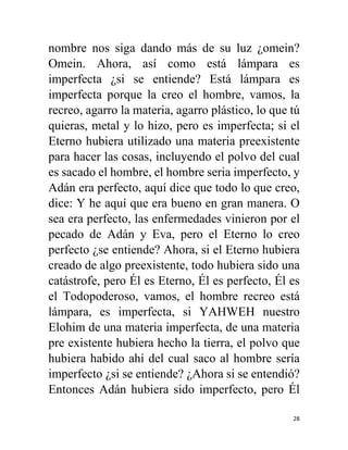 28
nombre nos siga dando más de su luz ¿omein?
Omein. Ahora, así como está lámpara es
imperfecta ¿si se entiende? Está lámpara es
imperfecta porque la creo el hombre, vamos, la
recreo, agarro la materia, agarro plástico, lo que tú
quieras, metal y lo hizo, pero es imperfecta; si el
Eterno hubiera utilizado una materia preexistente
para hacer las cosas, incluyendo el polvo del cual
es sacado el hombre, el hombre seria imperfecto, y
Adán era perfecto, aquí dice que todo lo que creo,
dice: Y he aquí que era bueno en gran manera. O
sea era perfecto, las enfermedades vinieron por el
pecado de Adán y Eva, pero el Eterno lo creo
perfecto ¿se entiende? Ahora, si el Eterno hubiera
creado de algo preexistente, todo hubiera sido una
catástrofe, pero Él es Eterno, Él es perfecto, Él es
el Todopoderoso, vamos, el hombre recreo está
lámpara, es imperfecta, si YAHWEH nuestro
Elohim de una materia imperfecta, de una materia
pre existente hubiera hecho la tierra, el polvo que
hubiera habido ahí del cual saco al hombre sería
imperfecto ¿si se entiende? ¿Ahora si se entendió?
Entonces Adán hubiera sido imperfecto, pero Él
 