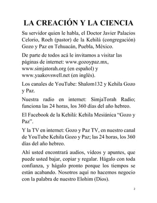 2
LA CREACIÓN Y LA CIENCIA
Su servidor quien le habla, el Doctor Javier Palacios
Celorio, Roeh (pastor) de la Kehilá (congregación)
Gozo y Paz en Tehuacán, Puebla, México.
De parte de todos acá le invitamos a visitar las
páginas de internet: www.gozoypaz.mx,
www.simjatorah.org (en español) y
www.yaakovswell.net (en inglés).
Los canales de YouTube: Shalom132 y Kehila Gozo
y Paz.
Nuestra radio en internet: SimjaTorah Radio;
funciona las 24 horas, los 360 días del año hebreo.
El Facebook de la Kehilá: Kehila Mesiánica “Gozo y
Paz”.
Y la TV en internet: Gozo y Paz TV, en nuestro canal
de YouTube Kehila Gozo y Paz; las 24 horas, los 360
días del año hebreo.
Ahí usted encontrará audios, vídeos y apuntes, que
puede usted bajar, copiar y regalar. Hágalo con toda
confianza, y hágalo pronto porque los tiempos se
están acabando. Nosotros aquí no hacemos negocio
con la palabra de nuestro Elohim (Dios).
 