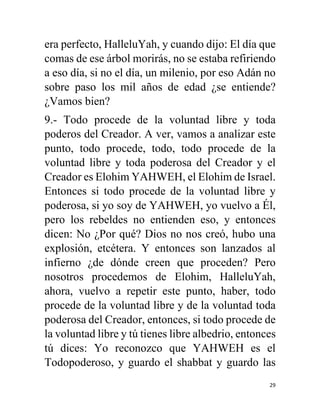 29
era perfecto, HalleluYah, y cuando dijo: El día que
comas de ese árbol morirás, no se estaba refiriendo
a eso día, si no el día, un milenio, por eso Adán no
sobre paso los mil años de edad ¿se entiende?
¿Vamos bien?
9.- Todo procede de la voluntad libre y toda
poderos del Creador. A ver, vamos a analizar este
punto, todo procede, todo, todo procede de la
voluntad libre y toda poderosa del Creador y el
Creador es Elohim YAHWEH, el Elohim de Israel.
Entonces si todo procede de la voluntad libre y
poderosa, si yo soy de YAHWEH, yo vuelvo a Él,
pero los rebeldes no entienden eso, y entonces
dicen: No ¿Por qué? Dios no nos creó, hubo una
explosión, etcétera. Y entonces son lanzados al
infierno ¿de dónde creen que proceden? Pero
nosotros procedemos de Elohim, HalleluYah,
ahora, vuelvo a repetir este punto, haber, todo
procede de la voluntad libre y de la voluntad toda
poderosa del Creador, entonces, si todo procede de
la voluntad libre y tú tienes libre albedrio, entonces
tú dices: Yo reconozco que YAHWEH es el
Todopoderoso, y guardo el shabbat y guardo las
 
