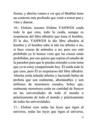 30
fiestas, y ahorita vamos a ver que el Shabbat tiene
un contexto más profundo que venir a tomar pan y
vino y danzar.
10.- Elohim, nuestro Elohim YAHWEH cuida
todo lo que creo, todo lo cuida, aunque es
respetuoso del libre albedrio que tiene el hombre,
Él le dio, YAHWEH le dio libre albedrio al
hombre y el hombre sabe si tala los árboles o no,
si hace cruzas de animales o no, pero eso está
prohibido ya lo hemos visto que las cruzas están
prohibidas, por eso quiero que repitas el estudio de
la parashot para que le puedas entender a este tema
que yo te estoy compartiendo hoy. Él cuida todo lo
que creo, pero Él es respetuoso del libre albedrio.
Ahorita están talando árboles y haciendo bebes de
probeta que son realmente, abominables y son
millones de monstruos creados, bebes que,
realmente monstruos están en cantidad de frascos
en las universidades de todo el mundo o
prácticamente de todo el mundo y prácticamente
de todas las universidades.
11.- Elohim creo todas las leyes que rigen al
universo, todas las leyes que rigen al universo,
 