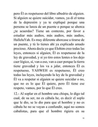 31
pero Él es respetuoso del libre albedrio de alguien.
Si alguien se quiere suicidar, vamos, ya di el tema
de la depresión y ya te expliqué porque una
persona se lanza de un puente o porque se ahorca
¿te acuerdas? Tiene un contexto, por favor a
estudiar más audios, más audios, más audios,
HalleluYah. Es muy diferente ahorcase a tirarse de
un puente, y tú lo tienes ahí ya explicado amado
precioso. Ahora decía yo que Elohim creo todas las
leyes, entonces si alguien, Él es respetuoso de la
ley de gravedad, y si yo tiro estos lentes o los dejo
caer lógico, sí, van a eso, van a caer porque la tierra
tiene gravedad y los va a jalar, entonces Él es
respetuoso, YAHWEH es respetuoso, Él creo
todas las leyes, incluyendo la ley de la gravedad y
Él va a respetar si alguien se quiere suicidar o no,
que no es lo que Él quiere, pero Él tiene ese
respeto, vamos, por lo que Él creo.
12.- Al soplar en el hombre una chispa, lo digo tal
cual, de su ser, no es cábala he, es decir el soplo
que le dio, se lo dio para que el hombre y no es
cábala he no se vayan a confundir, aquí no somos
cabalistas, para que el hombre rigiera en su
 