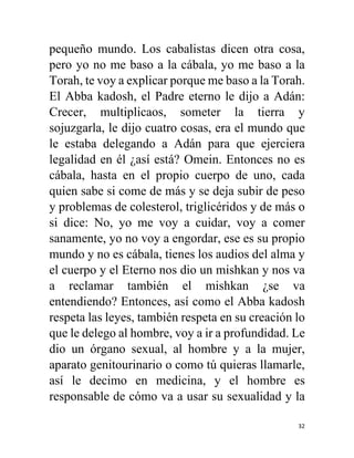 32
pequeño mundo. Los cabalistas dicen otra cosa,
pero yo no me baso a la cábala, yo me baso a la
Torah, te voy a explicar porque me baso a la Torah.
El Abba kadosh, el Padre eterno le dijo a Adán:
Crecer, multiplicaos, someter la tierra y
sojuzgarla, le dijo cuatro cosas, era el mundo que
le estaba delegando a Adán para que ejerciera
legalidad en él ¿así está? Omein. Entonces no es
cábala, hasta en el propio cuerpo de uno, cada
quien sabe si come de más y se deja subir de peso
y problemas de colesterol, triglicéridos y de más o
si dice: No, yo me voy a cuidar, voy a comer
sanamente, yo no voy a engordar, ese es su propio
mundo y no es cábala, tienes los audios del alma y
el cuerpo y el Eterno nos dio un mishkan y nos va
a reclamar también el mishkan ¿se va
entendiendo? Entonces, así como el Abba kadosh
respeta las leyes, también respeta en su creación lo
que le delego al hombre, voy a ir a profundidad. Le
dio un órgano sexual, al hombre y a la mujer,
aparato genitourinario o como tú quieras llamarle,
así le decimo en medicina, y el hombre es
responsable de cómo va a usar su sexualidad y la
 
