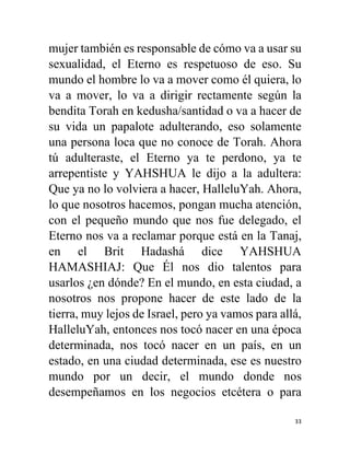 33
mujer también es responsable de cómo va a usar su
sexualidad, el Eterno es respetuoso de eso. Su
mundo el hombre lo va a mover como él quiera, lo
va a mover, lo va a dirigir rectamente según la
bendita Torah en kedusha/santidad o va a hacer de
su vida un papalote adulterando, eso solamente
una persona loca que no conoce de Torah. Ahora
tú adulteraste, el Eterno ya te perdono, ya te
arrepentiste y YAHSHUA le dijo a la adultera:
Que ya no lo volviera a hacer, HalleluYah. Ahora,
lo que nosotros hacemos, pongan mucha atención,
con el pequeño mundo que nos fue delegado, el
Eterno nos va a reclamar porque está en la Tanaj,
en el Brit Hadashá dice YAHSHUA
HAMASHIAJ: Que Él nos dio talentos para
usarlos ¿en dónde? En el mundo, en esta ciudad, a
nosotros nos propone hacer de este lado de la
tierra, muy lejos de Israel, pero ya vamos para allá,
HalleluYah, entonces nos tocó nacer en una época
determinada, nos tocó nacer en un país, en un
estado, en una ciudad determinada, ese es nuestro
mundo por un decir, el mundo donde nos
desempeñamos en los negocios etcétera o para
 