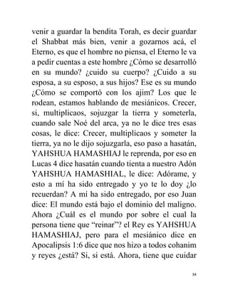 34
venir a guardar la bendita Torah, es decir guardar
el Shabbat más bien, venir a gozarnos acá, el
Eterno, es que el hombre no piensa, el Eterno le va
a pedir cuentas a este hombre ¿Cómo se desarrolló
en su mundo? ¿cuido su cuerpo? ¿Cuido a su
esposa, a su esposo, a sus hijos? Ese es su mundo
¿Cómo se comportó con los ajim? Los que le
rodean, estamos hablando de mesiánicos. Crecer,
si, multiplicaos, sojuzgar la tierra y someterla,
cuando sale Noé del arca, ya no le dice tres esas
cosas, le dice: Crecer, multiplicaos y someter la
tierra, ya no le dijo sojuzgarla, eso paso a hasatán,
YAHSHUA HAMASHIAJ le reprenda, por eso en
Lucas 4 dice hasatán cuando tienta a nuestro Adón
YAHSHUA HAMASHIAL, le dice: Adórame, y
esto a mí ha sido entregado y yo te lo doy ¿lo
recuerdan? A mí ha sido entregado, por eso Juan
dice: El mundo está bajo el dominio del maligno.
Ahora ¿Cuál es el mundo por sobre el cual la
persona tiene que “reinar”? el Rey es YAHSHUA
HAMASHIAJ, pero para el mesiánico dice en
Apocalipsis 1:6 dice que nos hizo a todos cohanim
y reyes ¿está? Si, si está. Ahora, tiene que cuidar
 
