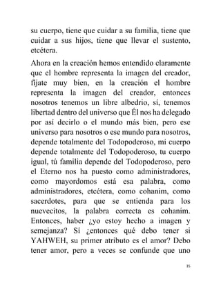 35
su cuerpo, tiene que cuidar a su familia, tiene que
cuidar a sus hijos, tiene que llevar el sustento,
etcétera.
Ahora en la creación hemos entendido claramente
que el hombre representa la imagen del creador,
fíjate muy bien, en la creación el hombre
representa la imagen del creador, entonces
nosotros tenemos un libre albedrio, sí, tenemos
libertad dentro del universo que Él nos ha delegado
por así decirlo o el mundo más bien, pero ese
universo para nosotros o ese mundo para nosotros,
depende totalmente del Todopoderoso, mi cuerpo
depende totalmente del Todopoderoso, tu cuerpo
igual, tú familia depende del Todopoderoso, pero
el Eterno nos ha puesto como administradores,
como mayordomos está esa palabra, como
administradores, etcétera, como cohanim, como
sacerdotes, para que se entienda para los
nuevecitos, la palabra correcta es cohanim.
Entonces, haber ¿yo estoy hecho a imagen y
semejanza? Sí ¿entonces qué debo tener si
YAHWEH, su primer atributo es el amor? Debo
tener amor, pero a veces se confunde que uno
 