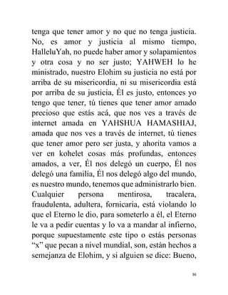 36
tenga que tener amor y no que no tenga justicia.
No, es amor y justicia al mismo tiempo,
HalleluYah, no puede haber amor y solapamientos
y otra cosa y no ser justo; YAHWEH lo he
ministrado, nuestro Elohim su justicia no está por
arriba de su misericordia, ni su misericordia está
por arriba de su justicia, Él es justo, entonces yo
tengo que tener, tú tienes que tener amor amado
precioso que estás acá, que nos ves a través de
internet amada en YAHSHUA HAMASHIAJ,
amada que nos ves a través de internet, tú tienes
que tener amor pero ser justa, y ahorita vamos a
ver en kohelet cosas más profundas, entonces
amados, a ver, Él nos delegó un cuerpo, Él nos
delegó una familia, Él nos delegó algo del mundo,
es nuestro mundo, tenemos que administrarlo bien.
Cualquier persona mentirosa, tracalera,
fraudulenta, adultera, fornicaria, está violando lo
que el Eterno le dio, para someterlo a él, el Eterno
le va a pedir cuentas y lo va a mandar al infierno,
porque supuestamente este tipo o estás personas
“x” que pecan a nivel mundial, son, están hechos a
semejanza de Elohim, y si alguien se dice: Bueno,
 