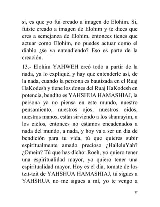 37
sí, es que yo fui creado a imagen de Elohim. Si,
fuiste creado a imagen de Elohim y te dices que
eres a semejanza de Elohim, entonces tienes que
actuar como Elohim, no puedes actuar como el
diablo ¿se va entendiendo? Eso es parte de la
creación.
13.- Elohim YAHWEH creó todo a partir de la
nada, ya lo expliqué, y hay que entenderle así, de
la nada, cuando la persona es bautizada en el Ruaj
HaKodesh y tiene los dones del Ruaj HaKodesh en
potencia, bendito es YAHSHUA HAMASHIAJ, la
persona ya no piensa en este mundo, nuestro
pensamiento, nuestros ojos, nuestros oídos,
nuestras manos, están sirviendo a los shamayim, a
los cielos, entonces no estamos encadenados a
nada del mundo, a nada, y hoy va a ser un día de
bendición para tu vida, tú que quieres subir
espiritualmente amado precioso ¿HalleluYah?
¿Omein? Tú que has dicho: Roeh, yo quiero tener
una espiritualidad mayor, yo quiero tener una
espiritualidad mayor. Hoy es el día, tomate de los
tzit-tzit de YAHSHUA HAMASHIAJ, tú sigues a
YAHSHUA no me sigues a mí, yo te vengo a
 