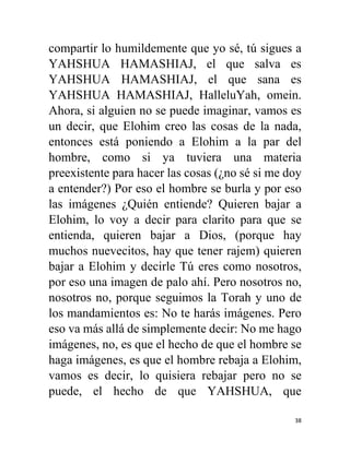 38
compartir lo humildemente que yo sé, tú sigues a
YAHSHUA HAMASHIAJ, el que salva es
YAHSHUA HAMASHIAJ, el que sana es
YAHSHUA HAMASHIAJ, HalleluYah, omein.
Ahora, si alguien no se puede imaginar, vamos es
un decir, que Elohim creo las cosas de la nada,
entonces está poniendo a Elohim a la par del
hombre, como si ya tuviera una materia
preexistente para hacer las cosas (¿no sé si me doy
a entender?) Por eso el hombre se burla y por eso
las imágenes ¿Quién entiende? Quieren bajar a
Elohim, lo voy a decir para clarito para que se
entienda, quieren bajar a Dios, (porque hay
muchos nuevecitos, hay que tener rajem) quieren
bajar a Elohim y decirle Tú eres como nosotros,
por eso una imagen de palo ahí. Pero nosotros no,
nosotros no, porque seguimos la Torah y uno de
los mandamientos es: No te harás imágenes. Pero
eso va más allá de simplemente decir: No me hago
imágenes, no, es que el hecho de que el hombre se
haga imágenes, es que el hombre rebaja a Elohim,
vamos es decir, lo quisiera rebajar pero no se
puede, el hecho de que YAHSHUA, que
 