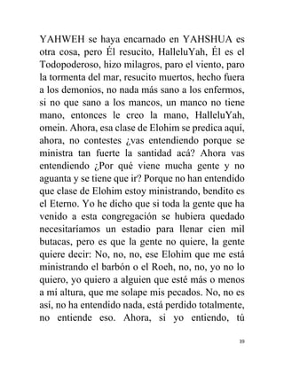 39
YAHWEH se haya encarnado en YAHSHUA es
otra cosa, pero Él resucito, HalleluYah, Él es el
Todopoderoso, hizo milagros, paro el viento, paro
la tormenta del mar, resucito muertos, hecho fuera
a los demonios, no nada más sano a los enfermos,
si no que sano a los mancos, un manco no tiene
mano, entonces le creo la mano, HalleluYah,
omein. Ahora, esa clase de Elohim se predica aquí,
ahora, no contestes ¿vas entendiendo porque se
ministra tan fuerte la santidad acá? Ahora vas
entendiendo ¿Por qué viene mucha gente y no
aguanta y se tiene que ir? Porque no han entendido
que clase de Elohim estoy ministrando, bendito es
el Eterno. Yo he dicho que si toda la gente que ha
venido a esta congregación se hubiera quedado
necesitaríamos un estadio para llenar cien mil
butacas, pero es que la gente no quiere, la gente
quiere decir: No, no, no, ese Elohim que me está
ministrando el barbón o el Roeh, no, no, yo no lo
quiero, yo quiero a alguien que esté más o menos
a mí altura, que me solape mis pecados. No, no es
así, no ha entendido nada, está perdido totalmente,
no entiende eso. Ahora, si yo entiendo, tú
 