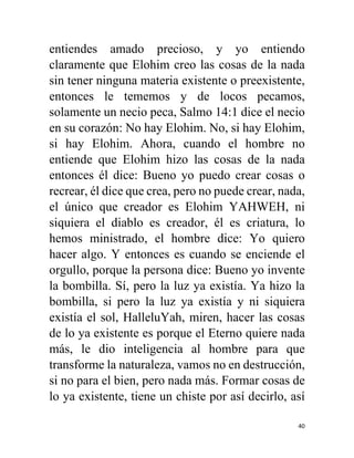 40
entiendes amado precioso, y yo entiendo
claramente que Elohim creo las cosas de la nada
sin tener ninguna materia existente o preexistente,
entonces le tememos y de locos pecamos,
solamente un necio peca, Salmo 14:1 dice el necio
en su corazón: No hay Elohim. No, si hay Elohim,
si hay Elohim. Ahora, cuando el hombre no
entiende que Elohim hizo las cosas de la nada
entonces él dice: Bueno yo puedo crear cosas o
recrear, él dice que crea, pero no puede crear, nada,
el único que creador es Elohim YAHWEH, ni
siquiera el diablo es creador, él es criatura, lo
hemos ministrado, el hombre dice: Yo quiero
hacer algo. Y entonces es cuando se enciende el
orgullo, porque la persona dice: Bueno yo invente
la bombilla. Sí, pero la luz ya existía. Ya hizo la
bombilla, si pero la luz ya existía y ni siquiera
existía el sol, HalleluYah, miren, hacer las cosas
de lo ya existente es porque el Eterno quiere nada
más, le dio inteligencia al hombre para que
transforme la naturaleza, vamos no en destrucción,
si no para el bien, pero nada más. Formar cosas de
lo ya existente, tiene un chiste por así decirlo, así
 