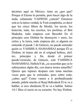 41
decimos aquí en México, tiene un ¿por qué?
Porque el Eterno lo permite, pero hacer algo de la
nada, solamente YAHWEH ¿omein? Entonces
está es la única verdad, la Torá completita, es decir
que los cinco libros de Moshé, los navin, los
ketuvim, todo, los escritos, los profetas, el Brit
Hadasha, todo empieza con Bereshit En el
principio creo Elohim be shamayim v aretz, los
cielos y la tierra, todo empieza ahí, si alguien no
entiende el pasuk 1 de Génesis, no puede entender
quién es YAHSHUA HAMASHIAJ porque Él es
Elohim, tú tienes ahí en el original hebreo, alef,
tav, principio y fin, desde el primer
pasuk/versículo, de Génesis, está YAHSHUA
HAMASHIAJ, HalleluYah, ¿se acuerdan que ya lo
subrayamos algún día, con marca textos amarillo?
Quiero que repases después este tema muchas
veces para que le entiendas, pero sobre todo,
¿sabes qué? Como vamos a ir profundizando
amado, pídele mucho al Ruaj HaKodesh Él te va a
hablar, si eres obediente Él te va a hablar. Salmo
14:1 Dice el necio en su corazón: No hay Elohim.
 