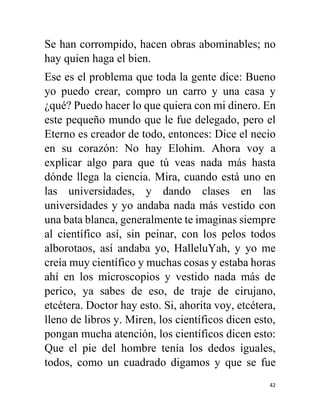 42
Se han corrompido, hacen obras abominables; no
hay quien haga el bien.
Ese es el problema que toda la gente dice: Bueno
yo puedo crear, compro un carro y una casa y
¿qué? Puedo hacer lo que quiera con mi dinero. En
este pequeño mundo que le fue delegado, pero el
Eterno es creador de todo, entonces: Dice el necio
en su corazón: No hay Elohim. Ahora voy a
explicar algo para que tú veas nada más hasta
dónde llega la ciencia. Mira, cuando está uno en
las universidades, y dando clases en las
universidades y yo andaba nada más vestido con
una bata blanca, generalmente te imaginas siempre
al científico así, sin peinar, con los pelos todos
alborotaos, así andaba yo, HalleluYah, y yo me
creía muy científico y muchas cosas y estaba horas
ahí en los microscopios y vestido nada más de
perico, ya sabes de eso, de traje de cirujano,
etcétera. Doctor hay esto. Si, ahorita voy, etcétera,
lleno de libros y. Miren, los científicos dicen esto,
pongan mucha atención, los científicos dicen esto:
Que el pie del hombre tenía los dedos iguales,
todos, como un cuadrado digamos y que se fue
 