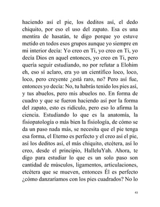 43
haciendo así el pie, los deditos así, el dedo
chiquito, por eso el uso del zapato. Esa es una
mentira de hasatán, te digo porque yo estuve
metido en todos esos grupos aunque yo siempre en
mi interior decía: Yo creo en Ti, yo creo en Ti, yo
decía Dios en aquel entonces, yo creo en Ti, pero
quería seguir estudiando, no por refutar a Elohim
eh, eso sí aclaro, era yo un científico loco, loco,
loco, pero creyente ¿está raro, no? Pero así fue,
entonces yo decía: No, tu habrás tenido los pies así,
y tus abuelos, pero mis abuelos no. En forma de
cuadro y que se fueron haciendo así por la forma
del zapato, esto es ridículo, pero eso lo afirma la
ciencia. Estudiando lo que es la anatomía, la
fisiopatología o más bien la fisiología, de cómo se
da un paso nada más, se necesita que el pie tenga
esa forma, el Eterno es perfecto y el creo así el pie,
así los deditos así, el más chiquito, etcétera, así lo
creo, desde el principio, HalleluYah. Ahora, te
digo para estudiar lo que es un solo paso son
cantidad de músculos, ligamentos, articulaciones,
etcétera que se mueven, entonces Él es perfecto
¿cómo danzaríamos con los pies cuadrados? No lo
 