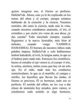 44
quiero imaginar eso, el Eterno es perfecto,
HalleluYah. Ahora, esto ya lo he explicado en los
temas del alma y el cuerpo, aunque estamos
hablando de la creación y la ciencia. Nuestros
sentidos, ahí entra la ciencia, nada más la vista,
cuando nosotros estudiamos anatomía, el iris, el
cristalino y por cierto iris viene de una diosa ¿te
das cuenta? Todo mesclado siempre, cuando
lleguemos a la nueva Jerusalén, más bien al
milenio, cuando venga YAHSHUA
HAMASHIAJ, Él borrara de nuestros labios toda
palabra impura, HalleluYah y solo hablaremos
lashon hakodesh, el ivrit, la lengua santa, lo que es
el hebreo puro nada más. Entonces los científicos,
bueno al estudiar el ojo vemos si, el cuerpo vi trío,
la retina, etcétera, tantas cosas que hay en un solo
ojo. En el oído, nada más los conductos
semicirculares, lo que es el martillo, el yunque y
estribo, los huesillos que llevan las ondas, el
Eterno es precioso, Él es hermoso, todo eso es
perfecto. El sentido del olfato, no les voy a dar
clases de anatomía hoy amados, pero vamos, si
estudiamos cada sentido es algo hermoso,
 