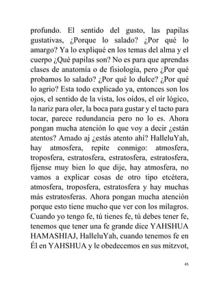 45
profundo. El sentido del gusto, las papilas
gustativas, ¿Porque lo salado? ¿Por qué lo
amargo? Ya lo expliqué en los temas del alma y el
cuerpo ¿Qué papilas son? No es para que aprendas
clases de anatomía o de fisiología, pero ¿Por qué
probamos lo salado? ¿Por qué lo dulce? ¿Por qué
lo agrio? Esta todo explicado ya, entonces son los
ojos, el sentido de la vista, los oídos, el oír lógico,
la nariz para oler, la boca para gustar y el tacto para
tocar, parece redundancia pero no lo es. Ahora
pongan mucha atención lo que voy a decir ¿están
atentos? Amado aj ¿estás atento ahí? HalleluYah,
hay atmosfera, repite conmigo: atmosfera,
troposfera, estratosfera, estratosfera, estratosfera,
fíjense muy bien lo que dije, hay atmosfera, no
vamos a explicar cosas de otro tipo etcétera,
atmosfera, troposfera, estratosfera y hay muchas
más estratosferas. Ahora pongan mucha atención
porque esto tiene mucho que ver con los milagros.
Cuando yo tengo fe, tú tienes fe, tú debes tener fe,
tenemos que tener una fe grande dice YAHSHUA
HAMASHIAJ, HalleluYah, cuando tenemos fe en
Él en YAHSHUA y le obedecemos en sus mitzvot,
 