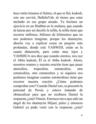 46
hace ratito leíamos el Salmo, el que se fiel, kadosh,
este me servirá, HalleluYah, tú tienes que estar
incluido en ese grupo amado. Ya hicimos un
ejercicio en un Shabbat en la mañana, que cuando
tú lanzas por así decirlo la tefila, la tefila tiene que
recorrer millones, billones de kilómetros que no
nos podemos imaginar, porque los shamayim,
ahorita voy a explicar cosas un poquito más
profundas, donde está YAHWEH, están en la
cuarta dimensión, pero están muy lejos y
YAHSHUA nos dice que cuando oremos, nos oye
el Abba kadosh, Él es el Abba kadosh. Ahora,
nosotros oramos y nuestra oración tiene que pasar
atmosfera, troposfera, estratosfera, otra
estratosfera, otra estratosfera y ni siquiera nos
podemos imaginar cuantas estratosferas tiene que
recorrer nuestra oración ¿Cómo podemos
comprobar esto? Cuando Daniel oro, se presentó la
potestad de Persia y estuvo tratando de
obstaculizar para que no recibiera Daniel la
respuesta ¿esta? Omein. Entonces tuvo que salir un
ángel de los shamayim Mijael, peleo y entonces
Gabriel ya pudo venir con la respuesta ¿esta?
 
