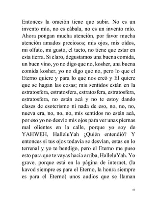 47
Entonces la oración tiene que subir. No es un
invento mío, no es cábala, no es un invento mío.
Ahora pongan mucha atención, por favor mucha
atención amados preciosos; mis ojos, mis oídos,
mi olfato, mi gusto, el tacto, no tiene que estar en
esta tierra. Si claro, degustamos una buena comida,
un buen vino, yo no digo que no, kosher, una buena
comida kosher, yo no digo que no, pero lo que el
Eterno quiere y para lo que nos creó y Él quiere
que se hagan las cosas; mis sentidos están en la
estratosfera, estratosfera, estratosfera, estratosfera,
estratosfera, no están acá y no te estoy dando
clases de esoterismo ni nada de eso, no, no, no,
nueva era, no, no, no, mis sentidos no están acá,
por eso yo no desvío mis ojos para ver unas piernas
mal olientes en la calle, porque yo soy de
YAHWEH, HalleluYah ¿Quién entendió? Y
entonces si tus ojos todavía se desvían, estas en lo
terrenal y yo te bendigo, pero el Eterno me puso
esto para que te vayas hacia arriba, HalleluYah. Yo
grave, porque está en la página de internet, (la
kavod siempre es para el Eterno, la honra siempre
es para el Eterno) unos audios que se llaman
 