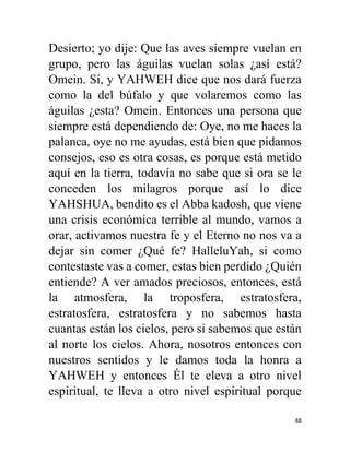 48
Desierto; yo dije: Que las aves siempre vuelan en
grupo, pero las águilas vuelan solas ¿así está?
Omein. Sí, y YAHWEH dice que nos dará fuerza
como la del búfalo y que volaremos como las
águilas ¿esta? Omein. Entonces una persona que
siempre está dependiendo de: Oye, no me haces la
palanca, oye no me ayudas, está bien que pidamos
consejos, eso es otra cosas, es porque está metido
aquí en la tierra, todavía no sabe que si ora se le
conceden los milagros porque así lo dice
YAHSHUA, bendito es el Abba kadosh, que viene
una crisis económica terrible al mundo, vamos a
orar, activamos nuestra fe y el Eterno no nos va a
dejar sin comer ¿Qué fe? HalleluYah, si como
contestaste vas a comer, estas bien perdido ¿Quién
entiende? A ver amados preciosos, entonces, está
la atmosfera, la troposfera, estratosfera,
estratosfera, estratosfera y no sabemos hasta
cuantas están los cielos, pero si sabemos que están
al norte los cielos. Ahora, nosotros entonces con
nuestros sentidos y le damos toda la honra a
YAHWEH y entonces Él te eleva a otro nivel
espiritual, te lleva a otro nivel espiritual porque
 