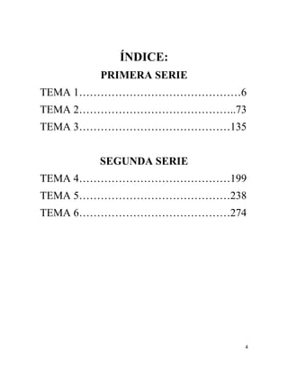 4
ÍNDICE:
PRIMERA SERIE
TEMA 1………………………………………6
TEMA 2……………………………………..73
TEMA 3……………………………………135
SEGUNDA SERIE
TEMA 4……………………………………199
TEMA 5……………………………………238
TEMA 6……………………………………274
 