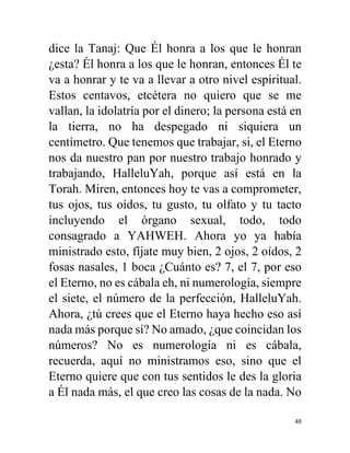 49
dice la Tanaj: Que Él honra a los que le honran
¿esta? Él honra a los que le honran, entonces Él te
va a honrar y te va a llevar a otro nivel espiritual.
Estos centavos, etcétera no quiero que se me
vallan, la idolatría por el dinero; la persona está en
la tierra, no ha despegado ni siquiera un
centímetro. Que tenemos que trabajar, si, el Eterno
nos da nuestro pan por nuestro trabajo honrado y
trabajando, HalleluYah, porque así está en la
Torah. Miren, entonces hoy te vas a comprometer,
tus ojos, tus oídos, tu gusto, tu olfato y tu tacto
incluyendo el órgano sexual, todo, todo
consagrado a YAHWEH. Ahora yo ya había
ministrado esto, fíjate muy bien, 2 ojos, 2 oídos, 2
fosas nasales, 1 boca ¿Cuánto es? 7, el 7, por eso
el Eterno, no es cábala eh, ni numerología, siempre
el siete, el número de la perfección, HalleluYah.
Ahora, ¿tú crees que el Eterno haya hecho eso así
nada más porque sí? No amado, ¿que coincidan los
números? No es numerología ni es cábala,
recuerda, aquí no ministramos eso, sino que el
Eterno quiere que con tus sentidos le des la gloria
a Él nada más, el que creo las cosas de la nada. No
 
