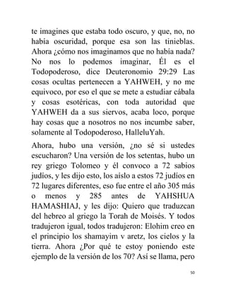 50
te imagines que estaba todo oscuro, y que, no, no
había oscuridad, porque esa son las tinieblas.
Ahora ¿cómo nos imaginamos que no había nada?
No nos lo podemos imaginar, Él es el
Todopoderoso, dice Deuteronomio 29:29 Las
cosas ocultas pertenecen a YAHWEH, y no me
equivoco, por eso el que se mete a estudiar cábala
y cosas esotéricas, con toda autoridad que
YAHWEH da a sus siervos, acaba loco, porque
hay cosas que a nosotros no nos incumbe saber,
solamente al Todopoderoso, HalleluYah.
Ahora, hubo una versión, ¿no sé si ustedes
escucharon? Una versión de los setentas, hubo un
rey griego Tolomeo y él convoco a 72 sabios
judíos, y les dijo esto, los aíslo a estos 72 judíos en
72 lugares diferentes, eso fue entre el año 305 más
o menos y 285 antes de YAHSHUA
HAMASHIAJ, y les dijo: Quiero que traduzcan
del hebreo al griego la Torah de Moisés. Y todos
tradujeron igual, todos tradujeron: Elohim creo en
el principio los shamayim v aretz, los cielos y la
tierra. Ahora ¿Por qué te estoy poniendo este
ejemplo de la versión de los 70? Así se llama, pero
 