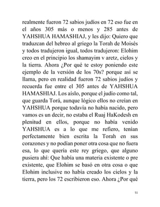 51
realmente fueron 72 sabios judíos en 72 eso fue en
el años 305 más o menos y 285 antes de
YAHSHUA HAMASHIAJ, y les dijo: Quiero que
traduzcan del hebreo al griego la Torah de Moisés
y todos tradujeron igual, todos tradujeron: Elohim
creo en el principio los shamayim v aretz, cielos y
la tierra. Ahora ¿Por qué te estoy poniendo este
ejemplo de la versión de los 70s? porque así se
llama, pero en realidad fueron 72 sabios judíos y
recuerda fue entre el 305 antes de YAHSHUA
HAMASHIAJ. Los aíslo, porque el judío como tal,
que guarda Torá, aunque lógico ellos no creían en
YAHSHUA porque todavía no había nacido, pero
vamos es un decir, no estaba el Ruaj HaKodesh en
plenitud en ellos, porque no había venido
YAHSHUA es a lo que me refiero, tenían
perfectamente bien escrita la Torah en sus
corazones y no podían poner otra cosa que no fuera
esa, lo que quería este rey griego, que alguno
pusiera ahí: Que había una materia existente o pre
existente, que Elohim se basó en otra cosa o que
Elohim inclusive no había creado los cielos y la
tierra, pero los 72 escribieron eso. Ahora ¿Por qué
 