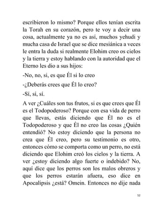 52
escribieron lo mismo? Porque ellos tenían escrita
la Torah en su corazón, pero te voy a decir una
cosa, actualmente ya no es así, muchos yehudi y
mucha casa de Israel que se dice mesiánica a veces
le entra la duda si realmente Elohim creo os cielos
y la tierra y estoy hablando con la autoridad que el
Eterno les dio a sus hijos:
-No, no, si, es que Él si lo creo
-¿Deberás crees que Él lo creo?
-Sí, sí, sí.
A ver ¿Cuáles son tus frutos, si es que crees que Él
es el Todopoderoso? Porque con esa vida de perro
que llevas, estás diciendo que Él no es el
Todopoderoso y que Él no creo las cosas ¿Quién
entendió? No estoy diciendo que la persona no
crea que Él creo, pero su testimonio es otro,
entonces cómo se comporta como un perro, no está
diciendo que Elohim creó los cielos y la tierra. A
ver ¿estoy diciendo algo fuerte o indebido? No,
aquí dice que los perros son los malos obreros y
que los perros estarán afuera, eso dice en
Apocalipsis ¿está? Omein. Entonces no dije nada
 