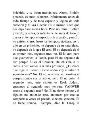 53
indebido, y se dicen mesiánicos. Ahora, Elohim
precede, es antes, siempre, infinitamente antes de
todo tiempo y de todo espacio y lógico de toda
creación y tú vas a decir: Es lo mismo Roeh que
nos dijo hace media hora. Pero no, mira, Elohim
precede, es antes, es infinitamente antes de todo lo
que es el tiempo, el espacio y la creación, para Él,
no existen claro, hozo los tiempos, etcétera, yo lo
dije en un principio, no depende de su naturaleza,
no depende de lo que Él creo, Él no depende de si
es primer mes, segundo mes, no, Él lo creo para
que guardemos la Torah, pero Él no depende de
eso porque Él es el Creador, HalleluYah, o tú
crees, a ver vamos a ir más profundo, ¿Tú crees
que diga el Eterno: Bueno ahora voy a entrar al
segundo mes? No. Él no, nosotros sí, nosotros sí
porque somos sus criaturas, pero Él no entra al
segundo mes, este rishón es Rosh Jodesh,
entramos al segundo mes ¿entrara YAHWEH
acaso al segundo mes? No, Él no tiene tiempo y si
alguien no entiende esto, entonces por eso se
comporta a veces en pecado, etcétera, etcétera, Él
no tiene tiempo, siempre, dice la Tanaj, sí
 