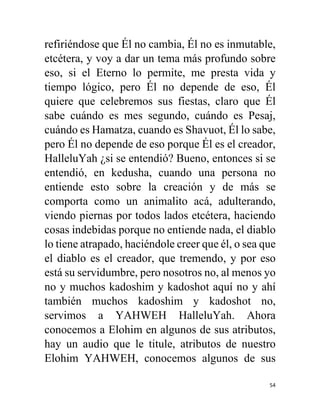 54
refiriéndose que Él no cambia, Él no es inmutable,
etcétera, y voy a dar un tema más profundo sobre
eso, si el Eterno lo permite, me presta vida y
tiempo lógico, pero Él no depende de eso, Él
quiere que celebremos sus fiestas, claro que Él
sabe cuándo es mes segundo, cuándo es Pesaj,
cuándo es Hamatza, cuando es Shavuot, Él lo sabe,
pero Él no depende de eso porque Él es el creador,
HalleluYah ¿si se entendió? Bueno, entonces si se
entendió, en kedusha, cuando una persona no
entiende esto sobre la creación y de más se
comporta como un animalito acá, adulterando,
viendo piernas por todos lados etcétera, haciendo
cosas indebidas porque no entiende nada, el diablo
lo tiene atrapado, haciéndole creer que él, o sea que
el diablo es el creador, que tremendo, y por eso
está su servidumbre, pero nosotros no, al menos yo
no y muchos kadoshim y kadoshot aquí no y ahí
también muchos kadoshim y kadoshot no,
servimos a YAHWEH HalleluYah. Ahora
conocemos a Elohim en algunos de sus atributos,
hay un audio que le titule, atributos de nuestro
Elohim YAHWEH, conocemos algunos de sus
 