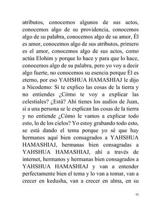 55
atributos, conocemos algunos de sus actos,
conocemos algo de su providencia, conocemos
algo de su palabra, conocemos algo de su amor, Él
es amor, conocemos algo de sus atributos, primero
es el amor, conocemos algo de sus actos, como
actúa Elohim y porque lo hace y para que lo hace,
conocemos algo de su palabra, pero yo voy a decir
algo fuerte, no conocemos su esencia porque Él es
eterno, por eso YAHSHUA HAMASHIAJ le dijo
a Nicodemo: Si te explico las cosas de la tierra y
no entiendes ¿Cómo te voy a explicar las
celestiales? ¿Está? Ahí tienes los audios de Juan,
si a una persona se le explican las cosas de la tierra
y no entiende ¿Cómo le vamos a explicar todo
esto, lo de los cielos? Yo estoy grabando todo esto,
se está dando el tema porque yo sé que hay
hermanos aquí bien consagrados a YAHSHUA
HAMASHIAJ, hermanas bien consagradas a
YAHSHUA HAMASHIAJ, ahí a través de
internet, hermanos y hermanas bien consagrados a
YAHSHUA HAMASHIAJ y van a entender
perfectamente bien el tema y lo van a tomar, van a
crecer en kedusha, van a crecer en alma, en su
 
