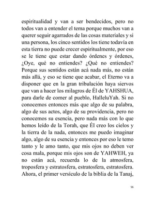 56
espiritualidad y van a ser bendecidos, pero no
todos van a entender el tema porque muchos van a
querer seguir agarrados de las cosas materiales y si
una persona, los cinco sentidos los tiene todavía en
esta tierra no puede crecer espiritualmente, por eso
se le tiene que estar dando órdenes y órdenes,
¿Oye, qué no entiendes? ¿Qué no entiendes?
Porque sus sentidos están acá nada más, no están
más allá, y eso se tiene que acabar, el Eterno va a
disponer que en la gran tribulación haya siervos
que van a hacer los milagros de Él de YAHSHUA,
para darle de comer al pueblo, HalleluYah. Si no
conocemos entonces más que algo de su palabra,
algo de sus actos, algo de su providencia, pero no
conocemos su esencia, pero nada más con lo que
hemos leído de la Torah, que Él creo los cielos y
la tierra de la nada, entonces me puedo imaginar
algo, algo de su esencia y entonces por eso le temo
tanto y le amo tanto, que mis ojos no deben ver
cosa mala, porque mis ojos son de YAHWEH, ya
no están acá, recuerda lo de la atmosfera,
troposfera y estratosfera, estratosfera, estratosfera.
Ahora, el primer versículo de la biblia de la Tanaj,
 