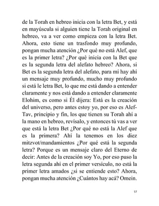 57
de la Torah en hebreo inicia con la letra Bet, y está
en mayúscula si alguien tiene la Torah original en
hebreo, va a ver como empieza con la letra Bet.
Ahora, esto tiene un trasfondo muy profundo,
pongan mucha atención ¿Por qué no está Alef, que
es la primer letra? ¿Por qué inicia con la Bet que
es la segunda letra del alefato hebreo? Ahora, si
Bet es la segunda letra del alefato, para mí hay ahí
un mensaje muy profundo, mucho muy profundo
si está le letra Bet, lo que me está dando a entender
claramente y nos está dando a entender claramente
Elohim, es como si Él dijera: Está es la creación
del universo, pero antes estoy yo, por eso es Alef-
Tav, principio y fin, los que tienen su Torah ahí a
la mano en hebreo, revísalo, y entonces tú vas a ver
que está la letra Bet ¿Por qué no está la Alef que
es la primera? Ahí la tenemos en los diez
mitzvot/mandamientos ¿Por qué está la segunda
letra? Porque es un mensaje claro del Eterno de
decir: Antes de la creación soy Yo, por eso puso la
letra segunda ahí en el primer versículo, no está la
primer letra amados ¿si se entiende esto? Ahora,
pongan mucha atención ¿Cuántos hay acá? Omein.
 