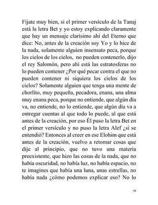 58
Fíjate muy bien, si el primer versículo de la Tanaj
está la letra Bet y yo estoy explicando claramente
que hay un mensaje clarísimo ahí del Eterno que
dice: No, antes de la creación soy Yo y lo hice de
la nada, solamente alguien insensato peca, porque
los cielos de los cielos, no pueden contenerlo, dijo
el rey Salomón, pero ahí está las estratosferas no
lo pueden contener ¿Por qué pecar contra el que no
pueden contener ni siquiera los cielos de los
cielos? Solamente alguien que tenga una mente de
chorlito, muy pequeña, pecadora, enana, una alma
muy enana peca, porque no entiende, que algún día
va, no entiende, no lo entiende, que algún día va a
entregar cuentas al que todo lo puede, al que está
antes de la creación, por eso Él puso la letra Bet en
el primer versículo y no puso la letra Alef ¿si se
entendió? Entonces al creer en ese Elohim que está
antes de la creación, vuelvo a retomar cosas que
dije al principio, que no tuvo una materia
preexistente, que hizo las cosas de la nada, que no
había oscuridad, no había luz, no había espacio, no
te imagines que había una luna, unas estrellas, no
había nada ¿cómo podemos explicar eso? No lo
 