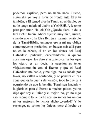 59
podemos explicar, pero no había nada. Bueno,
algún día yo voy a estar de frente ante Él y tú
también, a Él temed dice la Tanaj, no al diablo, yo
no le tengo miedo al diablo a YAHSHUA le temo
pero por amor, HalleluYah ¿Quedo claro lo de la
lera Bet? Omein. Ahora fíjense muy bien, miren,
cuando uno ve la letra Bet en el primer versículo
de la Tanaj/Biblia, entonces eso a mí me obliga
como creyente mesiánico, en buscar más allá pero
no en la cábala, si no en los dones del Ruaj
HaKodesh, pidiendo, encerrándome, si quiero
abrir mis ojos los abro y si quiero cerrar los ojos
los cierro es un decir, la cuestión es tener
viajad/comunión con el Eterno y que el Ruaj
HaKodesh me hable, y me diga; no es cábala por
favor, no vallan a confundir, y se penetra en esa
zona que es la cuarta dimensión, todo lo que está
ocurriendo de que la bendita Torah sea lanzada y
la gloria es para el Eterno a muchos países, yo no
digo que soy el único y el mejor, no, yo no digo
eso, siempre lo he dicho acá, no somos los únicos
ni los mejores, lo hemos dicho ¿verdad? Y lo
sostengo, no somos los únicos, pero el hecho de
 