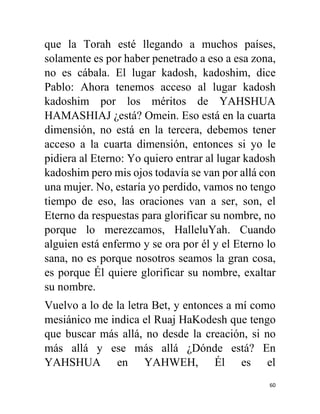60
que la Torah esté llegando a muchos países,
solamente es por haber penetrado a eso a esa zona,
no es cábala. El lugar kadosh, kadoshim, dice
Pablo: Ahora tenemos acceso al lugar kadosh
kadoshim por los méritos de YAHSHUA
HAMASHIAJ ¿está? Omein. Eso está en la cuarta
dimensión, no está en la tercera, debemos tener
acceso a la cuarta dimensión, entonces si yo le
pidiera al Eterno: Yo quiero entrar al lugar kadosh
kadoshim pero mis ojos todavía se van por allá con
una mujer. No, estaría yo perdido, vamos no tengo
tiempo de eso, las oraciones van a ser, son, el
Eterno da respuestas para glorificar su nombre, no
porque lo merezcamos, HalleluYah. Cuando
alguien está enfermo y se ora por él y el Eterno lo
sana, no es porque nosotros seamos la gran cosa,
es porque Él quiere glorificar su nombre, exaltar
su nombre.
Vuelvo a lo de la letra Bet, y entonces a mí como
mesiánico me indica el Ruaj HaKodesh que tengo
que buscar más allá, no desde la creación, si no
más allá y ese más allá ¿Dónde está? En
YAHSHUA en YAHWEH, Él es el
 