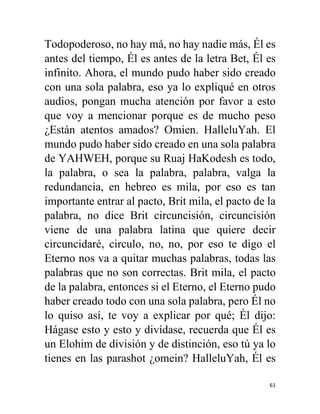 61
Todopoderoso, no hay má, no hay nadie más, Él es
antes del tiempo, Él es antes de la letra Bet, Él es
infinito. Ahora, el mundo pudo haber sido creado
con una sola palabra, eso ya lo expliqué en otros
audios, pongan mucha atención por favor a esto
que voy a mencionar porque es de mucho peso
¿Están atentos amados? Omien. HalleluYah. El
mundo pudo haber sido creado en una sola palabra
de YAHWEH, porque su Ruaj HaKodesh es todo,
la palabra, o sea la palabra, palabra, valga la
redundancia, en hebreo es mila, por eso es tan
importante entrar al pacto, Brit mila, el pacto de la
palabra, no dice Brit circuncisión, circuncisión
viene de una palabra latina que quiere decir
circuncidaré, circulo, no, no, por eso te digo el
Eterno nos va a quitar muchas palabras, todas las
palabras que no son correctas. Brit mila, el pacto
de la palabra, entonces si el Eterno, el Eterno pudo
haber creado todo con una sola palabra, pero Él no
lo quiso así, te voy a explicar por qué; Él dijo:
Hágase esto y esto y divídase, recuerda que Él es
un Elohim de división y de distinción, eso tú ya lo
tienes en las parashot ¿omein? HalleluYah, Él es
 