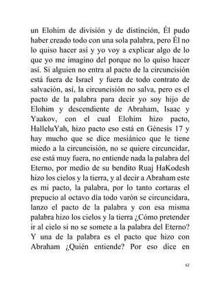 62
un Elohim de división y de distinción, Él pudo
haber creado todo con una sola palabra, pero Él no
lo quiso hacer así y yo voy a explicar algo de lo
que yo me imagino del porque no lo quiso hacer
así. Si alguien no entra al pacto de la circuncisión
está fuera de Israel y fuera de todo contrato de
salvación, así, la circuncisión no salva, pero es el
pacto de la palabra para decir yo soy hijo de
Elohim y descendiente de Abraham, Isaac y
Yaakov, con el cual Elohim hizo pacto,
HalleluYah, hizo pacto eso está en Génesis 17 y
hay mucho que se dice mesiánico que le tiene
miedo a la circuncisión, no se quiere circuncidar,
ese está muy fuera, no entiende nada la palabra del
Eterno, por medio de su bendito Ruaj HaKodesh
hizo los cielos y la tierra, y al decir a Abraham este
es mi pacto, la palabra, por lo tanto cortaras el
prepucio al octavo día todo varón se circuncidara,
lanzo el pacto de la palabra y con esa misma
palabra hizo los cielos y la tierra ¿Cómo pretender
ir al cielo si no se somete a la palabra del Eterno?
Y una de la palabra es el pacto que hizo con
Abraham ¿Quién entiende? Por eso dice en
 