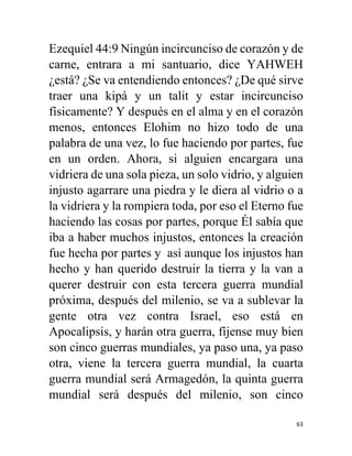 63
Ezequiel 44:9 Ningún incircunciso de corazón y de
carne, entrara a mi santuario, dice YAHWEH
¿está? ¿Se va entendiendo entonces? ¿De qué sirve
traer una kipá y un talit y estar incircunciso
físicamente? Y después en el alma y en el corazón
menos, entonces Elohim no hizo todo de una
palabra de una vez, lo fue haciendo por partes, fue
en un orden. Ahora, si alguien encargara una
vidriera de una sola pieza, un solo vidrio, y alguien
injusto agarrare una piedra y le diera al vidrio o a
la vidriera y la rompiera toda, por eso el Eterno fue
haciendo las cosas por partes, porque Él sabía que
iba a haber muchos injustos, entonces la creación
fue hecha por partes y así aunque los injustos han
hecho y han querido destruir la tierra y la van a
querer destruir con esta tercera guerra mundial
próxima, después del milenio, se va a sublevar la
gente otra vez contra Israel, eso está en
Apocalipsis, y harán otra guerra, fíjense muy bien
son cinco guerras mundiales, ya paso una, ya paso
otra, viene la tercera guerra mundial, la cuarta
guerra mundial será Armagedón, la quinta guerra
mundial será después del milenio, son cinco
 